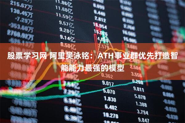 股票学习网 阿里吴泳铭：ATH事业群优先打造智能能力最强的模型