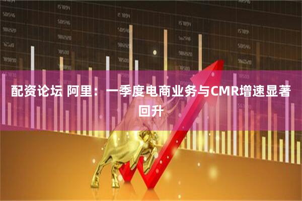 配资论坛 阿里：一季度电商业务与CMR增速显著回升