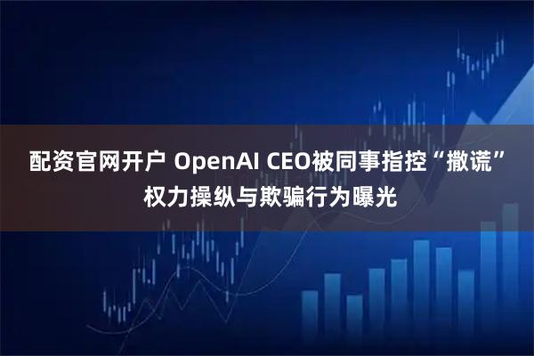配资官网开户 OpenAI CEO被同事指控“撒谎” 权力操纵与欺骗行为曝光