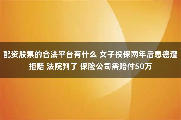 配资股票的合法平台有什么 女子投保两年后患癌遭拒赔 法院判了 保险公司需赔付50万