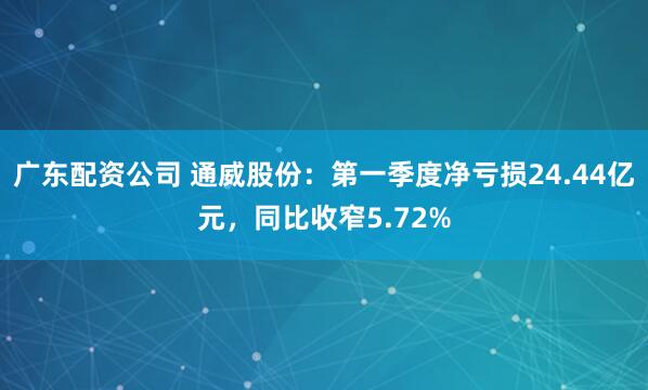 广东配资公司 通威股份：第一季度净亏损24.44亿元，同比收窄5.72%