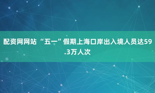 配资网网站 “五一”假期上海口岸出入境人员达59.3万人次