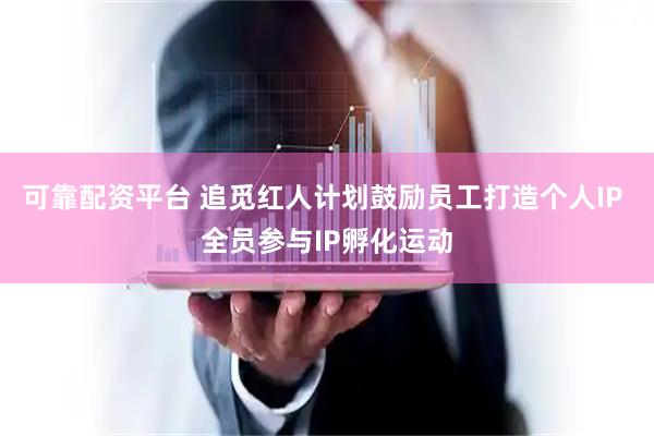 可靠配资平台 追觅红人计划鼓励员工打造个人IP 全员参与IP孵化运动