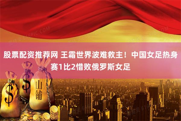 股票配资推荐网 王霜世界波难救主！中国女足热身赛1比2惜败俄罗斯女足