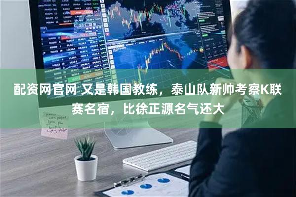 配资网官网 又是韩国教练，泰山队新帅考察K联赛名宿，比徐正源名气还大