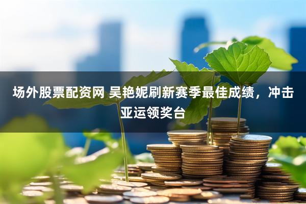 场外股票配资网 吴艳妮刷新赛季最佳成绩，冲击亚运领奖台