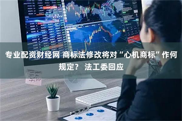 专业配资财经网 商标法修改将对“心机商标”作何规定？ 法工委回应
