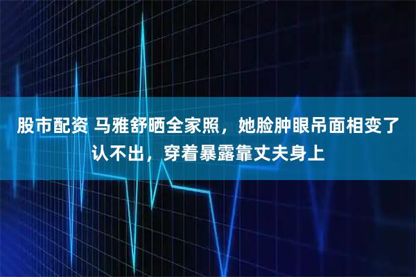 股市配资 马雅舒晒全家照，她脸肿眼吊面相变了认不出，穿着暴露靠丈夫身上