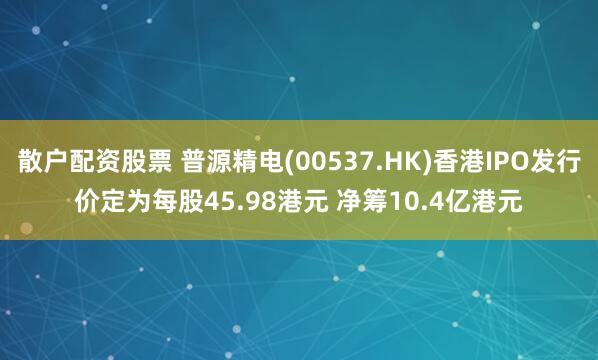 散户配资股票 普源精电(00537.HK)香港IPO发行价定为每股45.98港元 净筹10.4亿港元