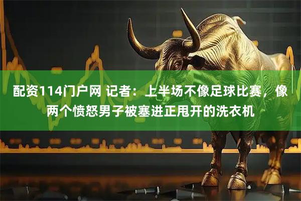 配资114门户网 记者：上半场不像足球比赛，像两个愤怒男子被塞进正甩开的洗衣机